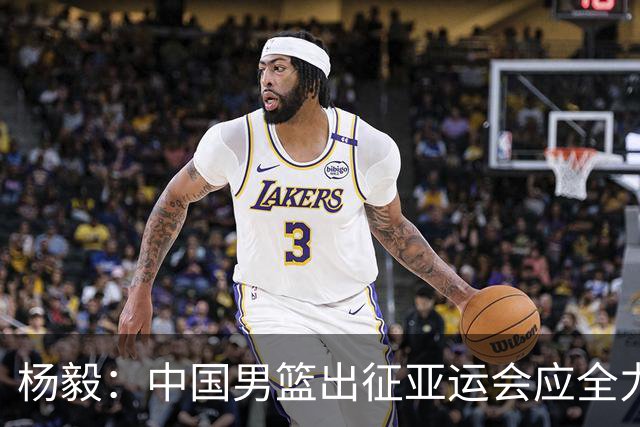 杨毅：中国男篮出征亚运会应全力以赴，不能派出二队或青年军